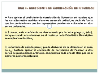  Para aplicar el coeficiente de correlación de Spearman se requiere que
las variables estén medidas al menos en escala ordinal, es decir, de forma
que las puntuaciones que las representan puedan ser colocadas en dos
series ordenadas.
 A veces, este coeficiente es denominado por la letra griega ρs (rho),
aunque cuando nos situamos en el contexto de la Estadística Descriptiva
se emplea la notación rs
 La fórmula de cálculo para rs puede derivarse de la utilizada en el caso
de rxy; bastaría aplicar el coeficiente de correlación de Pearson a dos
series de puntuaciones ordinales, compuestas cada una de ellas por los n
primeros números naturales
 