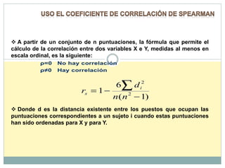  A partir de un conjunto de n puntuaciones, la fórmula que permite el
cálculo de la correlación entre dos variables X e Y, medidas al menos en
escala ordinal, es la siguiente:
 Donde d es la distancia existente entre los puestos que ocupan las
puntuaciones correspondientes a un sujeto i cuando estas puntuaciones
han sido ordenadas para X y para Y.
 