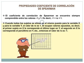  El coeficiente de correlación de Spearman se encuentra siempre
comprendido entre los valores -1 y 1. Es decir, -1 < rs < 1.
 Cuando todos los sujetos se sitúan en el mismo puesto para la variable X
y para la variable Y, el valor de rs es 1. Si ocupan valores opuestos, es decir,
al primer sujeto en X le corresponde el último lugar en Y, al segundo en X le
corresponde el penúltimo en Y, etc., entonces el valor de rs es -1.
 
