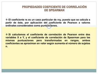 El coeficiente rs es un caso particular de rxy, puesto que se calcula a
partir de éste, por aplicación del coeficiente de Pearson a valores
ordinales considerados como puntuaciones.
 Si calculamos el coeficiente de correlación de Pearson entre dos
variables X e Y, y el coeficiente de correlación de Spearman para las
mismas puntuaciones pero transformadas en rangos, ambos
coeficientes se aproximan en valor según aumenta el número de sujetos
n.
 