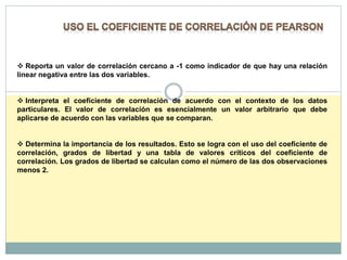  Reporta un valor de correlación cercano a -1 como indicador de que hay una relación
linear negativa entre las dos variables.
 Interpreta el coeficiente de correlación de acuerdo con el contexto de los datos
particulares. El valor de correlación es esencialmente un valor arbitrario que debe
aplicarse de acuerdo con las variables que se comparan.
 Determina la importancia de los resultados. Esto se logra con el uso del coeficiente de
correlación, grados de libertad y una tabla de valores críticos del coeficiente de
correlación. Los grados de libertad se calculan como el número de las dos observaciones
menos 2.
 