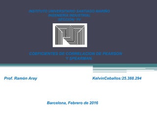 INSTITUTO UNIVERSITARIO SANTIAGO MARIÑO
INGENIERÍA INDUSTRIAL
SECCIÓN: YV
COEFICIENTES DE CORRELACION DE PEARSON
Y SPEARMAN.
Prof. Ramón Aray KelvinCeballos:25.388.294
Barcelona, Febrero de 2016
 