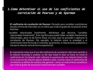 1.Como determinar el uso de los coeficientes de
correlación de Pearson y de Sperman
El coeficiente de correlación de Pearson: Pensado para variables cuantitativas
(escala mínima de intervalo), es un índice que mide el grado de covariación entre
distintas
variables relacionadas linealmente. Adviértase que decimos "variables
relacionadas linealmente". Esto significa que puede haber variables fuertemente
relacionadas, pero no de forma lineal, en cuyo caso no proceder a aplicarse la
correlación de Pearson. Por ejemplo, la relación entre la ansiedad y el
rendimiento tiene forma de U invertida; igualmente, si relacionamos población y
tiempo la relación será de forma exponencial.
Es importante notar que el uso del coeficiente de correlación sólo tiene sentido si
la relación bivariada a analizar es del tipo lineal Si ésta no fuera no lineal el
coeficiente de Correlación sólo indicaría la ausencia de una relación lineal más
no la ausencia de relación alguno Debido a esto, muchas veces el coeficiente de
correlación se define de manera más general – como un instrumento estadístico
que mide el grado de asociación lineal entre dos variables.
 