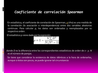 Coeficiente de correlación Spearman
En estadística, el coeficiente de correlación de Spearman, ρ (rho) es una medida de
la correlación (la asociación o interdependencia) entre dos variables aleatorias
continuas. Para calcular ρ, los datos son ordenados y reemplazados por su
respectivo orden.
El estadístico ρ viene dado por la expresión:
donde D es la diferencia entre los correspondientes estadísticos de orden de x - y. N
es el número de parejas.
Se tiene que considerar la existencia de datos idénticos a la hora de ordenarlos,
aunque si éstos son pocos, se puede ignorar tal circunstancia
 