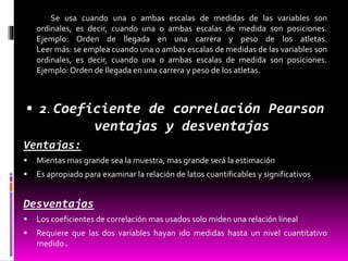 Se usa cuando una o ambas escalas de medidas de las variables son
ordinales, es decir, cuando una o ambas escalas de medida son posiciones.
Ejemplo: Orden de llegada en una carrera y peso de los atletas.
Leer más: se emplea cuando una o ambas escalas de medidas de las variables son
ordinales, es decir, cuando una o ambas escalas de medida son posiciones.
Ejemplo:Orden de llegada en una carrera y peso de los atletas.
 2. Coeficiente de correlación Pearson
ventajas y desventajas
Ventajas:
 Mientas mas grande sea la muestra, mas grande será la estimación
 Es apropiado para examinar la relación de latos cuantificables y significativos
Desventajas
 Los coeficientes de correlación mas usados solo miden una relación lineal
 Requiere que las dos variables hayan ido medidas hasta un nivel cuantitativo
medido.
 