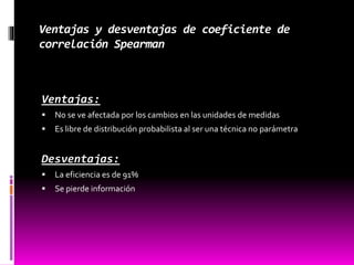 Ventajas y desventajas de coeficiente de
correlación Spearman
Ventajas:
 No se ve afectada por los cambios en las unidades de medidas
 Es libre de distribución probabilista al ser una técnica no parámetra
Desventajas:
 La eficiencia es de 91%
 Se pierde información
 