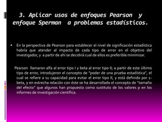 3. Aplicar usos de enfoques Pearson y
enfoque Sperman a problemas estadísticos.
 En la perspectiva de Pearson para establecer el nivel de significación estadística
habría que atender al impacto de cada tipo de error en el objetivo del
investigador, y a partir de ahí se decidirá cual de ellos es preferible minimizar.
Pearson llamaron alfa al error tipo I y beta al error tipo II; a partir de este último
tipo de error, introdujeron el concepto de “poder de una prueba estadística”, el
cual se refiere a su capacidad para evitar el error tipo II, y está definido por 1-
beta, y en estrecha relación con éste se ha desarrollado el concepto de “tamaño
del efecto” que algunos han propuesto como sustituto de los valores p en los
informes de investigación científica.
 