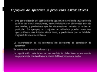 Enfoques de spearman a problemas estadisticos
 Una generalización del coeficiente de Spearman es útil en la situación en la
cualhay tres o más condiciones, varios individuos son observados en cada
una deellas, y predecimos que las observaciones tendrán un orden en
particular. Por ejemplo, un conjunto de individuos pueden tener tres
oportunidades para intentar cierta tarea, y predecimos que su habilidad
mejorará de intento en intento
La interpretación de los resultados del coeficiente de correlación de
Spearman
Se encuentran entre los valores -1 y 1
La significación estadística de un coeficiente debe tenerse en cuenta
conjuntamente con la relevancia clínica del fenómeno que estudia
 