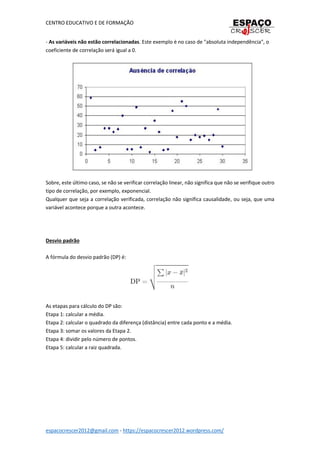 CENTRO EDUCATIVO E DE FORMAÇÃO
espacocrescer2012@gmail.com - https://espacocrescer2012.wordpress.com/
- As variáveis não estão correlacionadas. Este exemplo é no caso de "absoluta independência", o
coeficiente de correlação será igual a 0.
Sobre, este último caso, se não se verificar correlação linear, não significa que não se verifique outro
tipo de correlação, por exemplo, exponencial.
Qualquer que seja a correlação verificada, correlação não significa causalidade, ou seja, que uma
variável acontece porque a outra acontece.
Desvio padrão
A fórmula do desvio padrão (DP) é:
As etapas para cálculo do DP são:
Etapa 1: calcular a média.
Etapa 2: calcular o quadrado da diferença (distância) entre cada ponto e a média.
Etapa 3: somar os valores da Etapa 2.
Etapa 4: dividir pelo número de pontos.
Etapa 5: calcular a raiz quadrada.
 