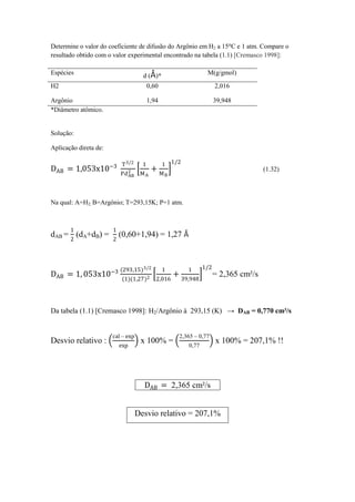 Determine o valor do coeficiente de difusão do Argônio em H2 a 15°C e 1 atm. Compare o
resultado obtido com o valor experimental encontrado na tabela (1.1) [Cremasco 1998]:
Espécies d (Å)* M(g/gmol)
H2 0,60 2,016
Argônio 1,94 39,948
*Diâmetro atômico.
Solução:
Aplicação direta de:
DAB = 1,053x10−3 T3/2
PdAB
2
1
MA
+
1
MB
1/2
(1.32)
Na qual: A=H2; B=Argônio; T=293,15K; P=1 atm.
dAB =
1
2
(dA+dB) =
1
2
(0,60+1,94) = 1,27 Å
DAB = 1, 053x10−3 (293,15)3/2
(1)(1,27)2
1
2,016
+
1
39,948
1/2
= 2,365 cm²/s
Da tabela (1.1) [Cremasco 1998]: H2/Argônio à 293,15 (K) → DAB = 0,770 cm²/s
Desvio relativo :
cal – exp
exp
x 100% =
2,365 – 0,77
0,77
x 100% = 207,1% !!
DAB = 2,365 cm²/s
Desvio relativo = 207,1%
 