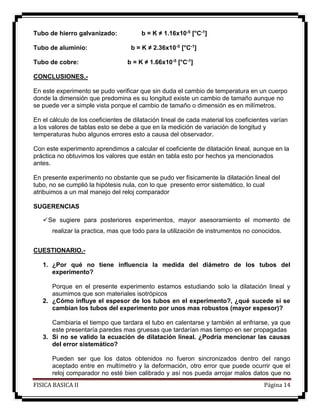FISICA BASICA II Página 14
Tubo de hierro galvanizado: b = K ≠ 1.16x10-5 [°C-1]
Tubo de aluminio: b = K ≠ 2.36x10-5 [°C-1]
Tubo de cobre: b = K ≠ 1.66x10-5 [°C-1]
CONCLUSIONES.-
En este experimento se pudo verificar que sin duda el cambio de temperatura en un cuerpo
donde la dimensión que predomina es su longitud existe un cambio de tamaño aunque no
se puede ver a simple vista porque el cambio de tamaño o dimensión es en milímetros.
En el cálculo de los coeficientes de dilatación lineal de cada material los coeficientes varían
a los valores de tablas esto se debe a que en la medición de variación de longitud y
temperaturas hubo algunos errores esto a causa del observador.
Con este experimento aprendimos a calcular el coeficiente de dilatación lineal, aunque en la
práctica no obtuvimos los valores que están en tabla esto por hechos ya mencionados
antes.
En presente experimento no obstante que se pudo ver físicamente la dilatación lineal del
tubo, no se cumplió la hipótesis nula, con lo que presento error sistemático, lo cual
atribuimos a un mal manejo del reloj comparador
SUGERENCIAS
Se sugiere para posteriores experimentos, mayor asesoramiento el momento de
realizar la practica, mas que todo para la utilización de instrumentos no conocidos.
CUESTIONARIO.-
1. ¿Por qué no tiene influencia la medida del diámetro de los tubos del
experimento?
Porque en el presente experimento estamos estudiando solo la dilatación lineal y
asumimos que son materiales isotrópicos
2. ¿Cómo influye el espesor de los tubos en el experimento?, ¿qué sucede si se
cambian los tubos del experimento por unos mas robustos (mayor espesor)?
Cambiaria el tiempo que tardara el tubo en calentarse y también al enfriarse, ya que
este presentaría paredes mas gruesas que tardarían mas tiempo en ser propagadas
3. Si no se valido la ecuación de dilatación lineal. ¿Podría mencionar las causas
del error sistemático?
Pueden ser que los datos obtenidos no fueron sincronizados dentro del rango
aceptado entre en multímetro y la deformación, otro error que puede ocurrir que el
reloj comparador no esté bien calibrado y así nos pueda arrojar malos datos que no
 