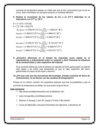 FISICA BASICA II Página 16
aumento de temperatura alarga un metal más que el otro, provocando que la tira se
curve. Este movimiento se usa para accionar un contacto eléctrico.
8. Realice la conversión de los valores de los α en [°C-1] obtenidos en el
laboratorio a en [°F-1] y [K-1]
K = C +273 = 274 [K]
F =
9
5
C +32 = 33.8 [°F]
αALUMINIO = 2.745x10-4 [°C-1] x
1 [°C]
274 [𝐾]
= 1.002x10-7 [K-1]
αHIERRO = 2.182x10-4 [°C-1] x
1 [°C]
274 [𝐾]
= 7.964x10-7 [K-1]
αCOBRE = 1.464x10-5 [°C-1] x
1 [°C]
274 [𝐾]
= 5.343x10-8 [K-1]
αALUMINIO = 2.745x10-4 [°C-1] x
1 [°C]
33.8 [°𝐹]
= 8.121x10-6 [°F-1]
αHIERRO = 2.182x10-4 [°C-1] x
1 [°C]
33.8 [°𝐹]
= 6.456x10-6 [°F-1]
αCOBRE = 1.464x10-5 [°C-1] x
1 [°C]
33.8 [°𝐹]
= 4.331x10-7 [°F-1]
9. ¿Encontró diferencia en el tiempo de respuesta (cuan rápido es el
calentamiento o enfriamiento) entre un material y otro? Comente la influencia
de la conductividad y calor específico del material.
Si se encontró diferencia entre el tiempo por ejemplo el hierro galvanizado se calentó
más rápido y se enfrió mas lentamente ya que el calor especifico del hierro
galvanizado es mayor al del cobre y aluminio
10.¿Por qué cree que las estructuras del hormigón armado (concreto de fierro de
construcción), no se fisuran con los cambios de temperatura?
Porque en su interior cuentan con pequeños espacios que dan la posibilidad a que al
aumento de temperatura se dilaten sin que exista ninguna fisura
BIBLIOGRAFIA
 http://www.portalplanetasedna.com.ar/dilatacion.htm
 www.monografias.com/dilatacionlineal
 Raymon A Serway y John W, Jewett Jr Física II 6ta edición.
 Curso de Materiales, Escuela Colombiana de Ingeniería. Laboratorio de
 
