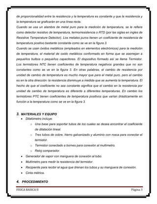 FISICA BASICA II Página 3
de proporcionalidad entre la resistencia y la temperatura es constante y que la resistencia y
la temperatura se graficarán en una línea recta.
Cuando se usa un alambre de metal puro para la medición de temperatura, se le refiere
como detector resistivo de temperatura, termorresistencia o RTD (por las siglas en ingles de
Resistive Temperature Detector). Los metales puros tienen un coeficiente de resistencia de
temperatura positivo bastante constante como se ve en la figura 3.
Cuando se usan óxidos metálicos (empleados en elementos electrónicos) para la medición
de temperatura, el material de oxido metálicos conformado en forma que se asemejan a
pequeños bulbos o pequeños capacitores. El dispositivo formado así se llama Termistor.
Los termistores NTC tienen coeficientes de temperatura negativos grandes que no son
constantes como se ve en la figura 3. En otras palabras, el cambio de resistencia por
unidad de cambio de temperatura es mucho mayor que para el metal puro, pero el cambio
es en la otra dirección: la resistencia disminuye a medida que se aumenta la temperatura. El
hecho de que el coeficiente no sea constante significa que el cambio en la resistencia por
unidad de cambio de temperatura es diferente a diferentes temperaturas. En cambio los
termistores PTC tienen coeficientes de temperatura positivos que varían drásticamente en
función a la temperatura como se ve en la figura 3.
3. MATERIALES Y EQUIPO
 Dilatómetro incluye:
o Una base para soportar tubos de los cuales se desea encontrar el coeficiente
de dilatación lineal.
o Tres tubos de cobre, hierro galvanizado y aluminio con rosca para conectar el
termistor.
o Termistor conectado a bornes para conexión al multímetro.
o Reloj comparador.
 Generador de vapor con manguera de conexión al tubo.
 Multímetro para medir la resistencia del termistor.
 Recipiente para recibir el agua que drenan los tubos y su manguera de conexión.
 Cinta métrica.
4. PROCEDIMIENTO
 