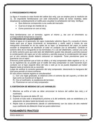 FISICA BASICA II Página 4
5.1PROCEDIMIENTO PREVIO
La figura 4 muestra la vista frontal del calibre tipo reloj, que se emplea para la medición de
∆L. Es importante familiarizarse con este instrumento antes de tomar medidas, debe
desplazarse cuidadosamente el rodillo para visualizar la señalización del reloj. Verifique:
 Que distancia corresponde a una vuelta del marcador.
 Cual es el rango de medida de ∆L
 Como posicionar en cero el reloj.
Para familiarizarse con el termistor, agarre al mismo y, lea con el ohmímetro su
correspondiente temperatura corporal.
5.2 PROCESO DE CALENTAMIENTO:
Vierta el agua en el generador de vapor (calentador eléctrico figura 5) y conecte el mismo
hasta para que el agua incremente su temperatura y vierta vapor a través de una
manguerita conectada en do los niples de su tapa. La temperatura del vapor no puede
exceder la temperatura de ebullición al estar en contacto con la atmosfera. Conecte el
extremo libre de la manguerita en las terminales (1) o (2) del dilatómetro, colocar una cuña
en dicho extremo para que este lado del dilatómetro quede más elevado y permita evacuar
la condensación del vapor por el otro extremo y permita evacuar la condensación del vapor
por el otro extremo donde deberá colocarse un recipiente. Tome previsiones para no
quemarse con el vapor.
Entonces podrá apreciar que el tubo se dilata y el reloj comparador debe registrar un ∆L, si
no se registrara tal, es posible que el rodillo del reloj comparador no este haciendo buen
contacto con el tope (soporte libre) del tubo o este ya no se pueda desplazar por haber
llegado hasta el extremo de su recorrido.
Luego de verificar la correcta operación del reloj comparador, desconecte la manguera del
tubo para permitir al mismo enfriarse.
En ese mismo instante registre en simultaneidad:
L1: Con una regla graduada, la distancia entre el extremo fijo del soporte y el libre del
tope como se muestra en la figura 2.
R1: Con el multímetro, la resistencia del termistor.
∆L: Posicionar en cero el reloj comparador.
5.3OBTENCION DE MEDIDAS DE LAS VARIABLES:
1. Mientras se enfría el tubo se debe sincronizar la lectura del calibre tipo reloj y el
multímetro.
2. Registrar los pares de datos (R, ∆L).
3. Cuando el tubo está a temperatura próxima a la del ambiente, esta se estabilizara y la
adquisición de datos habrá terminado con el tubo.
4. Repita todo el procedimiento (desde el calentamiento) con los tubos de otro material
cuyo coeficiente de dilatación lineal se quiere determinar.
FUNDAMENTO PRACTICO
 