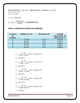 FISICA BASICA II Página 9
De la ecuación L = a+ b T determinamos  , donde b = k y a= 0
T =  * L1 * T
 * L1 = b = K
 * L1 = 1.931x10-4
 =
𝑘
Li
=
1.931𝑥10−4
0.7034
= 2.745x10-4 [°C-1]
PARA LA BARRA DE HIERRO GALVANIZADO
N numero
de
medidas
Medida de T(ºC) Resistencia Ri Variable
dependiente. De
deformación ∆L
1 71.963 14.43 0.00007
2 66.167 17.87 0.00017
3 58.123 24.3 0.00027
4 41.517 37.2 0.00037
5 35.759 61.4 0.00047
  72410.1443.14
410.14945.14
7271
1 


T
CT .º963.711 
  67321.1787.17
321.17980.17
6766
2 


T
CT º167.662 
  59483.233.24
483.23415.24
5958
3 


T
CT º123.583 
  48458.362.37
458.36995.37
4847
4 


T
CT º517.474 
  36743.604.61
743.60480.63
3635
5 


T
CT º759.355 
 