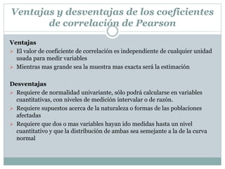 Ventajas
 El valor de coeficiente de correlación es independiente de cualquier unidad
usada para medir variables
 Mientras mas grande sea la muestra mas exacta será la estimación
Desventajas
 Requiere de normalidad univariante, sólo podrá calcularse en variables
cuantitativas, con niveles de medición intervalar o de razón.
 Requiere supuestos acerca de la naturaleza o formas de las poblaciones
afectadas
 Requiere que dos o mas variables hayan ido medidas hasta un nivel
cuantitativo y que la distribución de ambas sea semejante a la de la curva
normal
Ventajas y desventajas de los coeficientes
de correlación de Pearson
 