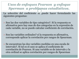 La selección del coeficiente se puede hacer formulando las
siguientes preguntas:
 Son las dos variables de tipo categórico?. Si la respuesta es
afirmativa pero hay mas de dos categorías en la expresión de
cada variable, no se puede calcular coeficiente de correlación.
 Son las variables ordinales? si la respuesta es afirmativa,
corresponde aplicar la correlación por rangos de Spearman.
 Se encuentran las dos variables medidas en una escala de
intervalo?. Si tal es el caso se aplica el coeficiente de
correlación de Pearson. Si una variable es de intervalo y la
otra ordinal se aplica correlación por rangos de Spearman
Usos de enfoques Pearson y enfoque
Sperman a problemas estadísticos.
 