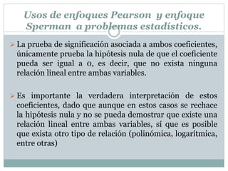 Usos de enfoques Pearson y enfoque
Sperman a problemas estadísticos.
 La prueba de significación asociada a ambos coeficientes,
únicamente prueba la hipótesis nula de que el coeficiente
pueda ser igual a 0, es decir, que no exista ninguna
relación lineal entre ambas variables.
 Es importante la verdadera interpretación de estos
coeficientes, dado que aunque en estos casos se rechace
la hipótesis nula y no se pueda demostrar que existe una
relación lineal entre ambas variables, sí que es posible
que exista otro tipo de relación (polinómica, logarítmica,
entre otras)
 