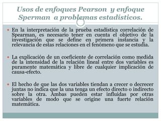 Usos de enfoques Pearson y enfoque
Sperman a problemas estadísticos.
 En la interpretación de la prueba estadística correlación de
Spearman, es necesario tener en cuenta el objetivo de la
investigación que se define en primera instancia y la
relevancia de estas relaciones en el fenómeno que se estudia.
 La explicación de un coeficiente de correlación como medida
de la intensidad de la relación lineal entre dos variables es
puramente matemática y libre de cualquier implicación de
causa-efecto.
 El hecho de que las dos variables tiendan a crecer o decrecer
juntas no indica que la una tenga un efecto directo o indirecto
sobre la otra. Ambas pueden estar influidas por otras
variables de modo que se origine una fuerte relación
matemática.
 