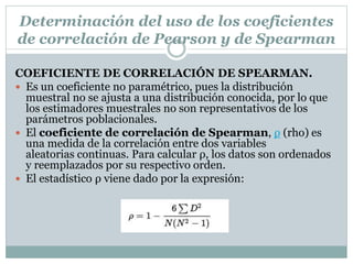 COEFICIENTE DE CORRELACIÓN DE SPEARMAN.
 Es un coeficiente no paramétrico, pues la distribución
muestral no se ajusta a una distribución conocida, por lo que
los estimadores muestrales no son representativos de los
parámetros poblacionales.
 El coeficiente de correlación de Spearman, ρ (rho) es
una medida de la correlación entre dos variables
aleatorias continuas. Para calcular ρ, los datos son ordenados
y reemplazados por su respectivo orden.
 El estadístico ρ viene dado por la expresión:
Determinación del uso de los coeficientes
de correlación de Pearson y de Spearman
 