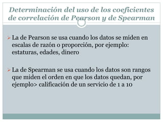 La de Pearson se usa cuando los datos se miden en
escalas de razón o proporción, por ejemplo:
estaturas, edades, dinero
La de Spearman se usa cuando los datos son rangos
que miden el orden en que los datos quedan, por
ejemplo> calificación de un servicio de 1 a 10
Determinación del uso de los coeficientes
de correlación de Pearson y de Spearman
 