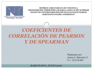 COEFICIENTES DE
CORRELACIÓN DE PEARSON
Y DE SPEARMAN
Realizado por:
Jesús A. Marcano C.
C.I.: 23.518.681
REPÚBLICA BOLIVARIANA DE VENEZUELA
MINISTERIO DEL PODER POPULAR PARA LA EDUCACIÓN SUPERIOR
INSTITUTO UNIVERSITARIO POLITÉCNICO SANTIAGO MARINO
BARCELONA ESTADO. ANZOÁTEGUI
BARCELONA, JULIO 2016
 