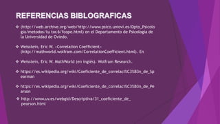  (http://web.archive.org/web/http://www.psico.uniovi.es/Dpto_Psicolo
gia/metodos/tu tor.6/fcope.html) en el Departamento de Psicología de
la Universidad de Oviedo.
 Weisstein, Eric W. «Correlation Coefficient»
(http://mathworld.wolfram.com/CorrelationCoefficient.html). En
 Weisstein, Eric W. MathWorld (en inglés). Wolfram Research.
 https://es.wikipedia.org/wiki/Coeficiente_de_correlaci%C3%B3n_de_Sp
earman
 https://es.wikipedia.org/wiki/Coeficiente_de_correlaci%C3%B3n_de_Pe
arson
 http://www.uv.es/webgid/Descriptiva/31_coeficiente_de_
pearson.html
 