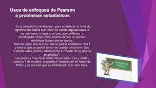 En la perspectiva de Pearson, para establecer el nivel de
significación habría que tener en cuenta algunos aspecto
de que lleven a lugar a errores que conlleven a
investigador tomar como objetos al cual se puedan
minimizar lo mas que se pueda.
Pearson llamo alfa al error que se podría considerar tipo 1
y beta al que se podría tomar en cuenta como error tipo
2,siendo estos quienes introdujeron el “poder de la prueba
estadística”.
Las pruebas mas claras serian las paramétricas y usadas
como la T de student, la prueba F, llamada así en honor de
Fisher y es por esto que es simbolizado con esta letra.
 