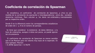 En estadística, el coeficiente de correlación de Spearman, ρ (rho) es una
medida de la correlación (la asociación o interdependencia) entre dos variables
aleatorias continuas. Para calcular ρ, los datos son ordenados y reemplazados
por su respectivo orden.
Donde D es la diferencia entre los correspondientes estadísticos
de orden de x - y. N es el número de parejas.
Se tiene que considerar la existencia de datos idénticos a la
hora de ordenarlos, aunque si éstos son pocos, se puede ignorar
tal circunstancia
El coeficiente de correlación de Spearman es menos sensible
que el de Pearson para los valores muy lejos de lo esperado. En
este ejemplo: Pearson
= 0.30706 Spearman = 0.76270
 