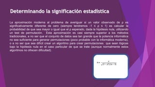La aproximación moderna al problema de averiguar si un valor observado de ρ es
significativamente diferente de cero (siempre tendremos -1 ≤ ρ ≤ 1) es calcular la
probabilidad de que sea mayor o igual que el ρ esperado, dada la hipótesis nula, utilizando
un test de permutación. Esta aproximación es casi siempre superior a los métodos
tradicionales, a no ser que el conjunto de datos sea tan grande que la potencia informática
no sea suficiente para generar permutaciones (poco probable con la informática moderna),
o a no ser que sea difícil crear un algoritmo para crear permutaciones que sean lógicas
bajo la hipótesis nula en el caso particular de que se trate (aunque normalmente estos
algoritmos no ofrecen dificultad).
 