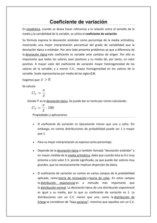 Coeficiente de variación
En estadística, cuando se desea hacer referencia a la relación entre el tamaño de la
media y la variabilidad de la variable, se utiliza el coeficiente de variación.

Su fórmula expresa la desviación estándar como porcentaje de la media aritmética,
mostrando una mejor interpretación porcentual del grado de variabilidad que la
desviación típica o estándar. Por otro lado presenta problemas ya que a diferencia de
la desviación típica este coeficiente es variable ante cambios de origen. Por ello es
importante que todos los valores sean positivos y su media dé, por tanto, un valor
positivo. A mayor valor del coeficiente de variación mayor heterogeneidad de los
valores de la variable; y a menor C.V., mayor homogeneidad en los valores de la
variable. Suele representarse por medio de las siglas C.V.

Exigimos que:

Se calcula:



    Donde      es la desviación típica. Se puede dar en tanto por ciento calculando:



        Propiedades y aplicaciones

              El coeficiente de variación es típicamente menor que uno u ocho. Sin
              embargo, en ciertas distribuciones de probabilidad puede ser 1 o mayor
              que 1.

              Para su mejor interpretación se expresa como porcentaje.

              Depende de la desviación típica o también llamada "desviación estándar" y
              en mayor medida de la media aritmética, dado que cuando ésta es 0 o muy
              próxima a este valor C.V. pierde significado, ya que puede dar valores muy
              grandes, que no necesariamente implican dispersión de datos.

              El coeficiente de variación es común en varios campos de la probabilidad
              aplicada, como teoría de renovación y teoría de colas. En estos campos
              la distribución exponencial es a menudo más importante que
              la distribución normal. La desviación típica de una distribución exponencial
              es igual a su media, por lo que su coeficiente de variación es 1. La
              distribuciones con un C.V. menor que uno, como la distribución de
              Erlang se consideran de "baja varianza", mientras que aquellas con un C.V.
 