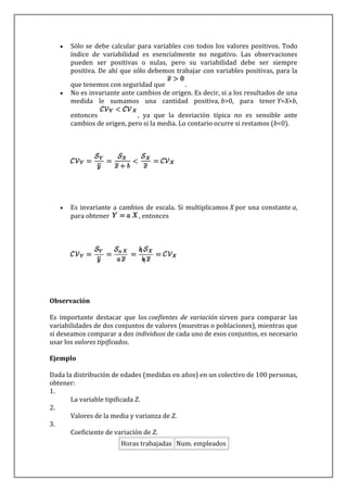 Sólo se debe calcular para variables con todos los valores positivos. Todo
      índice de variabilidad es esencialmente no negativo. Las observaciones
      pueden ser positivas o nulas, pero su variabilidad debe ser siempre
      positiva. De ahí que sólo debemos trabajar con variables positivas, para la
      que tenemos con seguridad que        .
      No es invariante ante cambios de origen. Es decir, si a los resultados de una
      medida le sumamos una cantidad positiva, b>0, para tener Y=X+b,

      entonces              , ya que la desviación típica no es sensible ante
      cambios de origen, pero si la media. Lo contario ocurre si restamos (b<0).




      Es invariante a cambios de escala. Si multiplicamos X por una constante a,
      para obtener          , entonces




Observación

Es importante destacar que los coefientes de variación sirven para comparar las
variabilidades de dos conjuntos de valores (muestras o poblaciones), mientras que
si deseamos comparar a dos individuos de cada uno de esos conjuntos, es necesario
usar los valores tipificados.

Ejemplo

Dada la distribución de edades (medidas en años) en un colectivo de 100 personas,
obtener:
1.
       La variable tipificada Z.
2.
       Valores de la media y varianza de Z.
3.
       Coeficiente de variación de Z.
                       Horas trabajadas Num. empleados
 