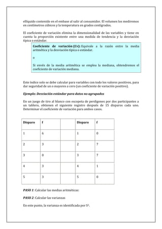 ellíquido contenido en el embase al salir al consumidor. El volumen los mediremos
en centímetros cúbicos y la temperatura en grados centígrados.

El coeficiente de variación elimina la dimensionalidad de las variables y tiene en
cuenta la proporción existente entre una medida de tendencia y la desviación
típica o estándar.
       Coeficiente de variación (Cv): Equivale a la razón entre la media
       aritmética y la desviación típica o estándar.

       o

       Si envés de la media aritmética se emplea la mediana, obtendremos el
       coeficiente de variación mediana.



Este índice solo se debe calcular para variables con todo los valores positivos, para
dar seguridad de un o mayores a cero (un coeficiente de variación positivo).

Ejemplo: Desviación estándar para datos no agrupados

En un juego de tiro al blanco con escopeta de perdigones por dos participantes a
un tablero, obtienen el siguiente registro después de 15 disparos cada uno.
Determinar el coeficiente de variación para ambos casos.



Disparo       f                         Disparo      f


1             6                         1            0


2             3                         2            7


3             0                         3            7


4             3                         4            1


5             3                         5            0



PASO 1: Calcular las medias aritméticas:

PASO 2: Calcular las varianzas

En este punto, la varianza es identificada por S2.
 