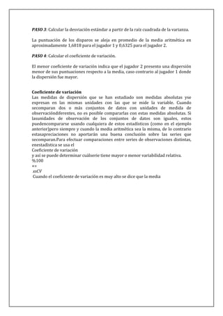 PASO 3: Calcular la desviación estándar a partir de la raíz cuadrada de la varianza.

La puntuación de los disparos se aleja en promedio de la media aritmética en
aproximadamente 1,6818 para el jugador 1 y 0,6325 para el jugador 2.

PASO 4: Calcular el coeficiente de variación.

El menor coeficiente de variación indica que el jugador 2 presento una dispersión
menor de sus puntuaciones respecto a la media, caso contrario al jugador 1 donde
la dispersión fue mayor.


Coeficiente de variación
Las medidas de dispersión que se han estudiado son medidas absolutas yse
expresan en las mismas unidades con las que se mide la variable. Cuando
secomparan dos o más conjuntos de datos con unidades de medida de
observacióndiferentes, no es posible compararlas con estas medidas absolutas. Si
lasunidades de observación de los conjuntos de datos son iguales, estos
puedencompararse usando cualquiera de estos estadísticos (como en el ejemplo
anterior)pero siempre y cuando la media aritmética sea la misma, de lo contrario
estasapreciaciones no aportarán una buena conclusión sobre las series que
secomparan.Para efectuar comparaciones entre series de observaciones distintas,
enestadística se usa el
Coeficiente de variación
y así se puede determinar cuálserie tiene mayor o menor variabilidad relativa.
%100
×=
 xsCV
 Cuando el coeficiente de variación es muy alto se dice que la media
 