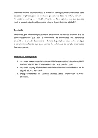 diferentes volumes de ácido acético, e ao realizar a titulação posteriormente das fases
aquosas e orgânicas, pode-se constatar a presença do ácido na mistura, além disso,
foi usado concentrações de NaOH diferentes na fase orgânica para que pudesse
medir a concentração do ácido em cada mistura, de acordo com a tabela 1.2.
Conclusão
Em síntese, por meio deste procedimento experimental foi possível entender a lei da
partição,observando que este é dependente da solubilidade dos compostos
envolvidos, e a também determinar o coeficiente de partição do ácido acético em água
e clorofórmio,verificando que estes valores de coeficientes de partição encontrados
foram os mesmos.
Referências Bibliográficas
1. http://www.moderna.com.br/lumis/portal/file/fileDownload.jsp?fileId=8A8A8A823
721623501373850EBFE7225 acessado em 13 de julho às 23:09h;
2. http://www.sbq.org.br/ranteriores/23/resumos/0205/index.html acessado em 15
de julho de 2013 as 11:45h;
3. Skoog.Fundamentos de Química analítica.Editora Thomson-8ª ed.Norte-
americana.
 