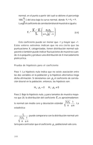 188
normal, en el punto a partir del cual se obtiene el porcentaje
100(
n
n1
) del área bajo la curva normal, donde nnn =+ 01 .
Luego el coeficiente de correlación biseral muestral es igual a:
.
2
0101








−
−
=
nnu n
nn
S
XXr
x
b (4.4)
Este coeficiente puede ser menor que -1 y mayor que +1.
Estos valores extremos indican que no era cierto que las
puntuaciones X, categorizadas, tienen distribución normal sub-
yacente o también puede indicar fluctuaciones de muestreo cuan-
do n es pequeño y produce una distribución de X marcadamente
platicúrtica.
Prueba de hipótesis para el coeficiente
Paso 1: La hipótesis nula indica que no existe asociación entre
las dos variables en la población y la hipótesis alternativa niega
dicha afirmación. Si denotamos con bρ el coeficiente de correla-
ción biseral en la población, entonces, las hipótesis son:
0:0 =bH ρ 0:1 ≠bH ρ
Paso 2: Bajo la hipótesis nula, y para tamaños de muestra mayo-
res que 20, la distribución del coeficiente rb es aproximadamen-
te normal con medio cero y desviación estándar
nun
nn 101 . La
estadística:
nun
nn
r
z b
101
= puede compararse con la distribución normal uni-
taria para contrastar que el coeficiente bρ poblacional vale cero.
 