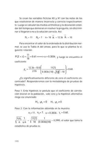 190
Se crean las variables ficticias X0 y X1 con las notas de los
que resolvieron de manera incorrecta y correcta respectivamen-
te. Luego se calculan las medias aritméticas y la desviación están-
dar del tiempo que demoran en resolver la pregunta, sin discrimi-
nar si llegaron o no a la solución correcta. Así:
n1 = 11 n0 = 7 n= 18 x1 = 12.36 x0 = 10
Para encontrar el valor de la ordenada de la distribución nor-
mal, se usa la Tabla A del anexo, para lo que se plantea la si-
guiente relación:
3836.061.0
18
11
)( =====>==< uzZP , y luego se encuentra el
coeficiente
.60.0
18)18(3836.0
)7(11
55.2
0.1036.12
18
2
=








−
−
=rb
¿Es significativamente diferente de cero el coeficiente en-
contrado?. Responderemos con la metodología de pruebas de
hipótesis.
Paso 1: Enla hipótesis se postula que el coeficiente de correla-
ción biseral en la población,, vale cero y la hipótesis alternativa
niega ese enunciado:
0:0 =bH ρ 0:1 ≠bH ρ
Paso 2: Con la información obtenida en la muestra:
111=n , 70=n , 3836.0=u , 60.0=br ,
nun
nn 101
=
)18)(3836.0(
1
18
)7(11
= 0.2995, el valor que toma la
estadística de prueba es:
 