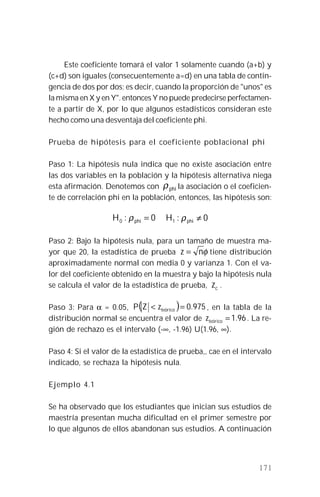 171
Este coeficiente tomará el valor 1 solamente cuando (a+b) y
(c+d) son iguales (consecuentemente a=d) en una tabla de contin-
gencia de dos por dos; es decir, cuando la proporción de "unos" es
la misma en X y en Y". entonces Y no puede predecirse perfectamen-
te a partir de X, por lo que algunos estadísticos consideran este
hecho como una desventaja del coeficiente phi.
Prueba de hipótesis para el coeficiente poblacional phi
Paso 1: La hipótesis nula indica que no existe asociación entre
las dos variables en la población y la hipótesis alternativa niega
esta afirmación. Denotemos con phiρ la asociación o el coeficien-
te de correlación phi en la población, entonces, las hipótesis son:
0:0 =phiH ρ 0:1 ≠phiH ρ
Paso 2: Bajo la hipótesis nula, para un tamaño de muestra ma-
yor que 20, la estadística de prueba φnz = tiene distribución
aproximadamente normal con media 0 y varianza 1. Con el va-
lor del coeficiente obtenido en la muestra y bajo la hipótesis nula
se calcula el valor de la estadística de prueba, cz .
Paso 3: Para α = 0.05, ( ) 975.0=< teóricozZP , en la tabla de la
distribución normal se encuentra el valor de 96.1=teóricoz . La re-
gión de rechazo es el intervalo (-∞, -1.96) U(1.96, ∞).
Paso 4: Si el valor de la estadística de prueba,, cae en el intervalo
indicado, se rechaza la hipótesis nula.
Ejemplo 4.1
Se ha observado que los estudiantes que inician sus estudios de
maestría presentan mucha dificultad en el primer semestre por
lo que algunos de ellos abandonan sus estudios. A continuación
 