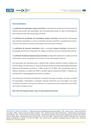 8
COEFICIENTES DE ABERTURA COMERCIAL | Publicação trimestral da Confederação Nacional da Indústria - CNI | www.cni.org.br | Diretoria de Políticas
e Estratégia - DIRPE | Gerência Executiva de Política Econômica - PEC | Gerente-executivo: Flávio Castelo Branco | Gerência Executiva de Pesquisa e
Competitividade - GPC | Gerente-executivo: Renato da Fonseca | Equipe Técnica: Samantha Ferreira e Cunha, Rodrigo Branco (Funcex), Henry Pourchet
(Funcex) e Edson Velloso | Informações técnicas: (61) 3317-9472 Fax: (61) 3317-9456 | Supervisão Gráfica: Núcleo de Editoração CNI | Assinaturas:
Serviço de Atendimento ao Cliente - Fone: (61) 3317-9989 - email: sac@cni.org.br. Autorizada a reprodução desde que citada a fonte. Documento
elaborado em 17 de março de 2014.
Ano 3, n. 4, outubro/dezembro de 2013
Coeficientes de Abertura Comercial
Nota metodológica:
O coeficiente de exportação (preços correntes) corresponde ao percentual do faturamento da
indústria que provém das exportações. Ele é calculado pela divisão do valor da exportação de
bens industriais pelo valor da produção industrial.
O coeficiente de penetração de importações (preços correntes) corresponde à participação
dos produtos importados no consumo doméstico de bens industriais, considerando-se tanto o
consumo final quanto o consumo intermediário (insumos para a indústria).
O coeficiente de insumos importados sobre a produção (preços correntes) corresponde à
participação dos insumos importados em relação ao total dos insumos utilizados pela indústria.
O coeficiente de abertura líquida (preços correntes) corresponde à razão entre o saldo comercial
(exportações menos importações de insumos) e o valor da produção industrial.
Os coeficientes são calculados para a indústria total, indústria extrativa mineral e indústria de
transformação,etambémparaumconjunto de setoresprodutivosclassificadospelaClassificação
Nacional de Atividades Econômicas – CNAE versão 2.0, do IBGE. São considerados todos os
setores industriais a 2 dígitos da CNAE e também alguns subsetores (CNAE a 3 dígitos) que
correspondem a desagregações dos setores a 2 dígitos.
Os coeficientes trimestrais correspondem a períodos de quatro trimestres. Ou seja, os valores
de exportações, importações e produção industrial referem-se aos acumulados nos quatro
trimestres encerrados no trimestre de referência. O coeficiente anual corresponde ao acumulado
até o quatro trimestre do ano.
Para mais informações acesse: www.cni.org.br/aberturacomercial
 