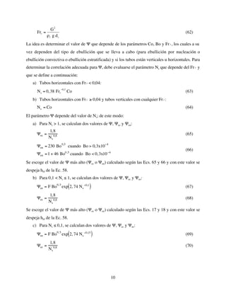 10
€
Frl =
G2
ρl g di
(62)
La idea es determinar el valor de Ψ que depende de los parámetros Co, Bo y Fr
€
l , los cuales a su
vez dependen del tipo de ebullición que se lleva a cabo (para ebullición por nucleación o
ebullición convectiva o ebullición estratificada) y si los tubos están verticales u horizontales. Para
determinar la correlación adecuada para Ψ, debe evaluarse el parámetro Ns que depende del Fr
€
l y
que se define a continuación:
a) Tubos horizontales con Fr
€
l < 0,04:
€
Ns = 0,38 Frl
−0,3
Co (63)
b) Tubos horizontales con Fr
€
l ≥ 0,04 y tubos verticales con cualquier Fr
€
l :
Ns = Co (64)
El parámetro Ψ depende del valor de Ns; de este modo:
a) Para Ns > 1, se calculan dos valores de Ψ, Ψec y Ψen:
Ψec =
1,8
Ns
0,8 (65)
Ψen = 230 Bo0,5
cuando Bo > 0,3x10−4
Ψen =1 + 46 Bo0,5
cuando Bo < 0,3x10−4
(66)
Se escoge el valor de Ψ más alto (Ψec o Ψen) calculado según las Ecs. 65 y 66 y con este valor se
despeja hbf de la Ec. 58.
b) Para 0,1 < Ns ≤ 1, se calculan dos valores de Ψ, Ψec y Ψee:
Ψee = F Bo0,5
exp 2, 74 Ns
−0,1
( ) (67)
Ψec =
1,8
Ns
0,8 (68)
Se escoge el valor de Ψ más alto (Ψec o Ψee) calculado según las Ecs. 17 y 18 y con este valor se
despeja hbf de la Ec. 58.
c) Para Ns ≤ 0,1, se calculan dos valores de Ψ, Ψec y Ψee:
Ψee = F Bo0,5
exp 2, 74 Ns
−0,15
( ) (69)
Ψec =
1,8
Ns
0,8 (70)
 
