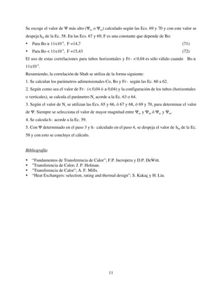 11
Se escoge el valor de Ψ más alto (Ψec o Ψee) calculado según las Ecs. 69 y 70 y con este valor se
despeja hbf de la Ec. 58. En las Ecs. 67 y 69, F es una constante que depende de Bo:
• Para Bo ≥ 11x10-4
, F =14,7 (71)
• Para Bo < 11x10-4
, F =15,43 (72)
El uso de estas correlaciones para tubos horizontales y Fr
€
l < 0,04 es sólo válido cuando Bo ≥
11x10-4
.
Resumiendo, la correlación de Shah se utiliza de la forma siguiente:
1. Se calculan los parámetros adimensionales Co, Bo y Fr
€
l según las Ec. 60 a 62.
2. Según como sea el valor de Fr
€
l (< 0,04 ó ≥ 0,04) y la configuración de los tubos (horizontales
o verticales), se calcula el parámetro Ns acorde a la Ec. 63 o 64.
3. Según el valor de Ns se utilizan las Ecs. 65 y 66, ó 67 y 68, ó 69 y 70, para determinar el valor
de Ψ. Siempre se selecciona el valor de mayor magnitud entre Ψec y Ψen ó Ψec y Ψee.
4. Se calcula h
€
l acorde a la Ec. 59.
5. Con Ψ determinado en el paso 3 y h
€
l calculado en el paso 4, se despeja el valor de hbf de la Ec.
58 y con esto se concluye el cálculo.
Bibliografía:
• “Fundamentos de Transferencia de Calor”; F.P. Incropera y D.P. DeWitt.
• "Transferencia de Calor; J. P. Holman.
• "Transferencia de Calor"; A. F. Mills.
• “Heat Exchangers: selection, rating and thermal design”; S. Kakaç y H. Liu.
 