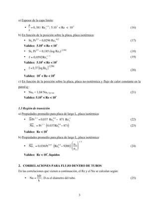 3
a) Espesor de la capa límite:
•
€
δ
x
= 0,381 Rex
−1/5
; 5.107
< Re < 107
(16)
b) En función de la posición sobre la placa, placa isotérmica:
• Stx Pr2/3
= 0,0296 Rex
-0,2
(17)
Validez: 5.105
< Re < 107
• Stx Pr2/3
= 0,185 (log Rex)-2,584
(18)
• f = 0,0592Rex
−1 /5
(19)
Validez: 5.105
< Re < 107
•
f = 0,37 log Rex
( )−2,584
(20)
Validez: 107
< Re < 109
c) En función de la posición sobre la placa, placa no-isotérmica y flujo de calor constante en la
pared q”:
• Nux = 1,04 Nux Tp=cte (21)
Validez: 5.105
< Re < 107
1.3 Región de transición
a) Propiedades promedio para placa de largo L, placa isotérmica:
• StPr
2/3
= 0,037 ReL
−0,2
− 871 ReL
−1
(22)
Nu L = Pr1/ 3
0,037ReL
0,8
− 871
( ) (23)
Validez: Re < 107
b) Propiedades promedio para placa de largo L, placa isotérmica:
• Nu L = 0,036Pr0,43
ReL
0,8
− 9200
( )
µ∞
µp








1/ 4
(24)
Validez: Re < 107
, líquidos
2. CORRELACIONES PARA FLUJO DENTRO DE TUBOS
En las correlaciones que vienen a continuación, el Re y el Nu se calculan según:
• Nu =
hD
k
; D es el diámetro del tubo. (25)
 