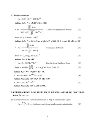 5
2.3 Régimen turbulento
• Nu = 0,021 Re0,8
−100
( ) Pr0,4
(34)
Validez: 0,5 < Pr < 1,5; 104
< Re < 5 106
.
• Nu =
f
2





 Re Pr
1,07 +12,7
f
2






1/2
Pr2 /3
−1
( )
Correlación de Petukhov-Kirillov (35)
donde f = 1,58 lnRe− 3,28
( )−2
(33)
Validez: 0,5 < Pr < 200 (6 % error); 0,5 < Pr < 2000 (10 % error); 104
< Re < 5 106
• Nu =
f
2





 Re Pr
1+ 8,7
f
2






1/2
Pr−1
( )
Correlación de Prandlt (36)
donde f = 3,64 lg10 Re− 3,28
( )−2
(37)
Validez: Pr > 5; Re > 104
• Nu = 5 + 0,015Rem
Prn
Correlación de Sleicher y Rouse (38)
donde m = 0,88 −
0,24
4 + Pr
y n = 1
3 + 0,5 exp −0,6 Pr
( ) (39)
Validez: 0,1 < Pr < 104
; 104
< Re < 106
.
• Nu = 5 + 0,012 Re
0,82
Pr+ 0,29
( ) (40)
Validez: Gases; 0,6 < Pr < 0,9; 104
< Re < 106
.
• Nu = 0,022 Re0,8
Pr0,5
(41)
Validez: Gases; 0,5 < Pr < 1; Re ≥ 5000.
3. CORRELACIONES PARA FLUJO EN EL ESPACIO ANULAR DE DOS TUBOS
CONCÉNTRICOS
En las correlaciones que vienen a continuación, el Re y el Nu se calculan según:
•
€
Nu =
h Deq
k
; Deq es el diámetro equivalente para la transferencia de calor. (42)
 