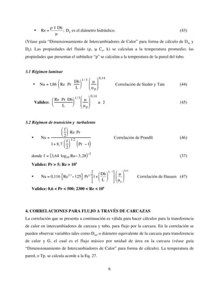 6
•
€
Re =
ρ v Dh
µ
; Dh es el diámetro hidráulico. (43)
(Véase guía “Dimensionamiento de Intercambiadores de Calor” para forma de cálculo de Deq y
Dh). Las propiedades del fluido (ρ, µ
, Cp, k) se calculan a la temperatura promedio; las
propiedades que presentan el subíndice “p” se calculan a la temperatura de la pared del tubo.
3.1 Régimen laminar
• Nu = 1,86 Re Pr
Dh
L






1/ 3
µ
µp








0,14
Correlación de Sieder y Tate (44)
Validez:
Re Pr Dh
L






1/3 µ
µp








0,14
≥ 2 (45)
3.2 Régimen de transición y turbulento
• Nu =
f
2





 Re Pr
1+ 8,7
f
2






1/2
Pr −1
( )
Correlación de Prandlt (46)
donde f = 3,64 log10 Re− 3,28
( )−2
(37)
Validez: Pr > 5; Re > 104
•
€
Nu = 0,116 Re2 3
−125
[ ] Pr1 3
1+
Dh
L






2 3






µ
µp






0,14
Correlación de Hausen (47)
Validez: 0,6 < Pr < 500; 2300 < Re < 106
4. CORRELACIONES PARA FLUJO A TRAVÉS DE CARCAZAS
La correlación que se presenta a continuación es válida para hacer cálculos para la transferencia
de calor en intercambiadores de carcaza y tubo, para flujo por la carcaza. En la correlación se
pueden observar variables tales como Deq, o diámetro equivalente de la carcaza para transferencia
de calor y G, el cual es el flujo másico por unidad de área en la carcaza (véase guía
“Dimensionamiento de Intercambiadores de Calor” para forma de cálculo). La temperatura de
pared, o Tp, se calcula acorde a la Eq. 27.
 
