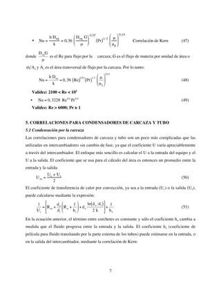 7
• Nu =
h Deq
k
= 0,36
Deq G
µ








0,55
Pr
( )1/ 3 µ
µp








0,14
Correlación de Kern (47)
donde
€
DeqG
µ
es el Re para flujo por la carcaza; G es el flujo de materia por unidad de área o
€
˙
m Ac y Ac es el área transversal de flujo por la carcaza. Por lo tanto:
€
Nu =
h Deq
k
= 0,36 Re
( )
0,55
Pr
( )
1/3 µ
µp






0,14
(48)
Validez: 2100 < Re < 106
•
€
Nu = 0,3228 Re0,6
Pr0,4
(49)
Validez: Re > 6000; Pr ≥ 1
5. CORRELACIONES PARA CONDENSADORES DE CARCAZA Y TUBO
5.1 Condensación por la carcaza
Las correlaciones para condensadores de carcaza y tubo son un poco más complicadas que las
utilizadas en intercambiadores sin cambio de fase, ya que el coeficiente U varía apreciablemente
a través del intercambiador. El enfoque más sencillo es calcular el U a la entrada del equipo y el
U a la salida. El coeficiente que se usa para el cálculo del área es entonces un promedio entre la
entrada y la salida:
Um =
Ue + Us
2
(50)
El coeficiente de transferencia de calor por convección, ya sea a la entrada (U1) o la salida (U2),
puede calcularse mediante la expresión:
€
1
Ui
= Rso +
do
di
Rsi +
1
hi





+ do
ln do di
( )
2 k





+
1
ho
(51)
En la ecuación anterior, el término entre corchetes es constante y sólo el coeficiente ho cambia a
medida que el fluido progresa entre la entrada y la salida. El coeficiente ho (coeficiente de
película para fluido transitando por la parte externa de los tubos) puede estimarse en la entrada, o
en la salida del intercambiador, mediante la correlación de Kern:
 