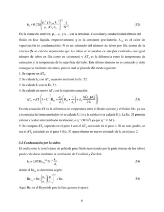 8
€
ho = 0,728
ρl
2
g λvap kl
3
µl ΔTp do








1 4
1
N1/6
(52)
En la ecuación anterior, ρ
€
l , µ
€
l y k
€
l son la densidad, viscosidad y conductividad térmica del
fluido en fase líquida, respectivamente; g es la constante gravitatoria; λvap es el calor de
vaporización (o condensación); N es un estimado del número de tubos por fila dentro de la
carcaza (N se calcula suponiendo que los tubos se acomodan en arreglos cuadrados con igual
número de tubos en fila como en columnas) y ΔTp es la diferencia entre la temperatura de
saturación y la temperatura de la superficie del tubo. Este último término no es conocido y debe
conseguirse mediante un tanteo, para lo cual se procede del modo siguiente:
1. Se supone un ΔTp.
2. Se calcula ho con ΔTp supuesto mediante la Ec. 52.
3. Se calcula U con la Ec. 51.
4. Se calcula un nuevo ΔTp con la siguiente ecuación:
ΔTp = ΔT 1 − U Rso +
do
di
Rsi +
1
hi







 + do
ln do di
( )
2 k















 (53)
En esta ecuación ΔT es la diferencia de temperatura entre el fluido caliente y el fluido frío, ya sea
a la entrada del intercambiador (si se calcula U1) o a la salida (si se calcula U2). La Ec. 53 permite
estimar el calor intercambiado localmente, o q’’ (W/m2
) ya que q’’ ∝ ΔTp.
5. Se compara ΔTp supuesto en el paso 1 con el ΔTp calculado en el paso 4. Si no son iguales, se
usa el ΔTp calculado en el paso 4 (Ec. 53) para obtener un nuevo estimado de ho en el paso 2.
5.2 Condensación por los tubos
El coeficiente hi (coeficiente de película para fluido transitando por la parte interna de los tubos)
puede calcularse mediante la correlación de Cavallini y Zecchin:
€
hi = 0,05Reeq
0,8
Pr1/3 kl
di
(54)
donde el Reeq se determina según:
€
Reeq = Rev
µv
µl






ρl
ρv






0,5
+ Rel (55)
Aquí, Rev es el Reynolds para la fase gaseosa (vapor):
 