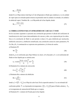 9
Rev =
G x di
µv
(56)
donde G es el flujo másico total (kg/s m2
) de refrigerante (o fluido que condensa) y x es la calidad
de vapor (para un estimado puede tomarse un promedio entre la calidad a la entrada y la calidad a
la salida del vapor). También, Re
€
l es el Reynolds de la fase líquida, donde:
€
Rel =
G 1− x
( ) di
µl
(57)
6. CORRELACIONES PARA EVAPORADORES DE CARCAZA Y TUBO
En las secciones siguientes se presenta una correlación que permite el cálculo del coeficiente de
transferencia de calor h para intercambiadores de carcaza y tubo, con evaporación por los tubos.
Esta es la correlación de Shah la cual permite evaluar el hi para ebullición por nucleación,
ebullición convectiva y ebullición estratificada; esta correlación consta de cuatro parámetros, Ψ,
Co, Bo y Frl. A continuación se expresan estos parámetros y la forma de usarlos.
a) Parámetro Ψ:
€
Ψ =
hbf
hl
(58)
donde hbf es el coeficiente para flujo bifásico (es decir, el hi buscado) y h
€
l es el coeficiente del
fluido en fase líquida que se calcula como
€
hl = 0,023
G 1− x
( ) di
µl






0,8
Pr0,4 kl
di
(59)
b) Parámetro Co o número de convección:
€
Co =
1
x
−1






0,8
ρv
ρl






0,5
(60)
c) Parámetro Bo o número de ebullición:
Bo =
q' '
G λvap
(61)
donde
€
q''= U Tc − Tsat
( ) es el flujo de calor local. En la expresión anterior, U es un estimado del
coeficiente global,
€
Tc es el promedio de temperatura
€
Tc1 + Tc2
[ ] 2
( ) para el fluido caliente y Tsat
es la temperatura de saturación del fluido que se evapora.
d) Parámetro Fr
€
l o número de Froude para la fase líquida:
 