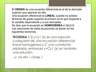 El ORDEN de una ecuación diferencial es el de la derivada
superior que aparece en ella.
Una ecuación diferencial es LINEAL cuando no existen
términos de grado superior al primero en lo que respecta a
la variable dependiente y a sus derivadas.
Se dice que la ecuación es HOMOGÉNEA si Q(x)=0.
Las soluciones de estas ecuaciones se basan en los
siguientes teoremas.

TEOREMA 1 Si y=y1 (x) es una solución
cualquiera de una ecuación diferencial
lineal homogénea y C una constante
arbitraria, entonces y=Cy1 (x) es también
una solución.
. y= cle mlx + c2emp. (
 