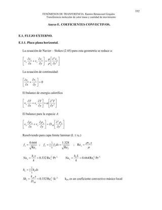 332
                         FENÓMENOS DE TRANFERENCIA. Ramiro Betancourt Grajales
                           Transferencia molecular de calor masa y cantidad de movimiento

                              Anexo E. COEFICIENTES CONVECTIVOS.


E.1. FLUJO EXTERNO.

E.1.1. Placa plana horizontal.

  La ecuación de Navier – Stokes (2.45) para esta geometría se reduce a:

   ⎡ ∂v x      ∂v ⎤ µ ⎡ ∂ 2 v ⎤
     vx
   ⎢ ∂x   + v y x ⎥ = ⎢ 2x ⎥
   ⎣           ∂y ⎦ ρ ⎣ ∂y ⎦

  La ecuación de continuidad:

   ⎡ ∂v x ∂v y ⎤
   ⎢ ∂x + ∂y ⎥ = 0
   ⎣           ⎦

  El balance de energía calorífica

   ⎡ ∂T          ∂T ⎤     ⎡ ∂ 2T ⎤
   ⎢v x ∂x + v y ∂y ⎥ = α ⎢ ∂y 2 ⎥
   ⎣                ⎦     ⎣      ⎦

  El balance para la especie A:

   ⎡ ∂ρ A      ∂ρ ⎤       ⎡∂2ρ ⎤
     vx
   ⎢ ∂x   + v y A ⎥ = DAB ⎢ 2A ⎥
   ⎣            ∂y ⎦      ⎣ ∂y ⎦

  Resolviendo para capa límite laminar (L ≤ xC)

          0.664                   L             1.328                 ρv∞ x
   fx =          ;        f L = 1 ∫ f x dx =               ; Re x =
            Re x
                                L
                                  0               Re L                 µ

            hx x                 1                         hL L                 1
   Nu x =        = 0.332 Re x2 Pr 3               Nu L =        = 0.664 Re L2 Pr 3
                            1                                              1


             k                                              k

            L
   hL = L ∫ hx dx
        1
            0

            k ρx x
   Shx =             = 0.332 Re x2 Sc
                                 1      1
                                            3
                                                  kρx es un coeficiente convectivo másico local
            DAB
 