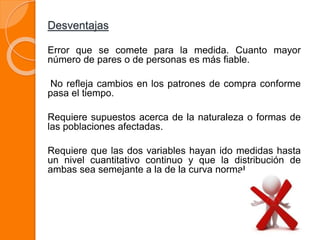 Desventajas
Error que se comete para la medida. Cuanto mayor
número de pares o de personas es más fiable.
No refleja cambios en los patrones de compra conforme
pasa el tiempo.
Requiere supuestos acerca de la naturaleza o formas de
las poblaciones afectadas.
Requiere que las dos variables hayan ido medidas hasta
un nivel cuantitativo continuo y que la distribución de
ambas sea semejante a la de la curva normal.
 